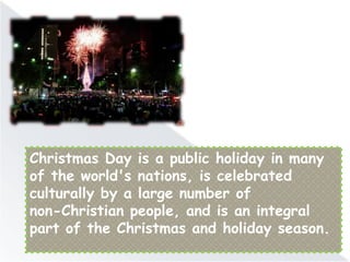 Christmas Day is a public holiday in many
of the world's nations, is celebrated
culturally by a large number of
non-Christian people, and is an integral
part of the Christmas and holiday season.
 