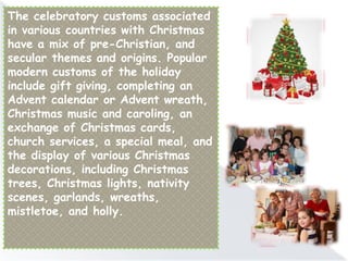 The celebratory customs associated
in various countries with Christmas
have a mix of pre-Christian, and
secular themes and origins. Popular
modern customs of the holiday
include gift giving, completing an
Advent calendar or Advent wreath,
Christmas music and caroling, an
exchange of Christmas cards,
church services, a special meal, and
the display of various Christmas
decorations, including Christmas
trees, Christmas lights, nativity
scenes, garlands, wreaths,
mistletoe, and holly.
 