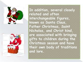 In addition, several closely
related and often
interchangeable figures,
known as Santa Claus,
Father Christmas, Saint
Nicholas, and Christ kind,
are associated with bringing
gifts to children during the
Christmas season and have
their own body of traditions
and lore.
 