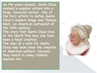 As the years passed, Santa Claus
evolved in popular culture into a
large, heavyset person. One of
the first artists to define Santa
Claus's modern image was Thomas
Nast, an American cartoonist of
the 19th century.
The story that Santa Claus lives
at the North Pole may also have
been a Nast creation.
The idea of a wife for Santa
Claus may have been the creation
of American authors, because
they heard to many children
mention her.
 
