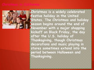 Christmas in California
Christmas is a widely celebrated
festive holiday in the United
States. The Christmas and holiday
season begins around the end of
November with a major shopping
kickoff on Black Friday, the day
after the U.S. holiday of
Thanksgiving, though Christmas
decorations and music playing in
stores sometimes extend into the
period between Halloween and
Thanksgiving.
 