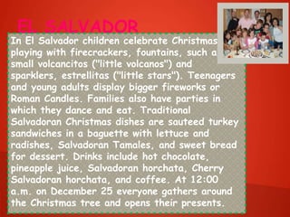 EL SALVADOR
In El Salvador children celebrate Christmas by
playing with firecrackers, fountains, such as the
small volcancitos ("little volcanos") and
sparklers, estrellitas ("little stars"). Teenagers
and young adults display bigger fireworks or
Roman Candles. Families also have parties in
which they dance and eat. Traditional
Salvadoran Christmas dishes are sauteed turkey
sandwiches in a baguette with lettuce and
radishes, Salvadoran Tamales, and sweet bread
for dessert. Drinks include hot chocolate,
pineapple juice, Salvadoran horchata, Cherry
Salvadoran horchata, and coffee. At 12:00
a.m. on December 25 everyone gathers around
the Christmas tree and opens their presents.
 