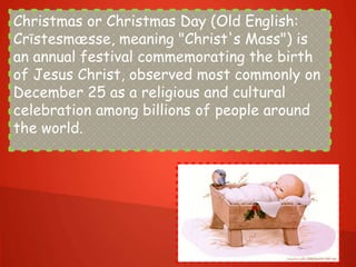 Christmas or Christmas Day (Old English:
Crīstesmæsse, meaning "Christ's Mass") is
an annual festival commemorating the birth
of Jesus Christ, observed most commonly on
December 25 as a religious and cultural
celebration among billions of people around
the world.
 