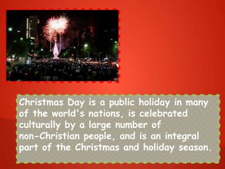 Christmas Day is a public holiday in many
of the world's nations, is celebrated
culturally by a large number of
non-Christian people, and is an integral
part of the Christmas and holiday season.
 