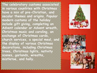 The celebratory customs associated
in various countries with Christmas
have a mix of pre-Christian, and
secular themes and origins. Popular
modern customs of the holiday
include gift giving, completing an
Advent calendar or Advent wreath,
Christmas music and caroling, an
exchange of Christmas cards,
church services, a special meal, and
the display of various Christmas
decorations, including Christmas
trees, Christmas lights, nativity
scenes, garlands, wreaths,
mistletoe, and holly.
 