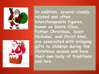 In addition, several closely
related and often
interchangeable figures,
known as Santa Claus,
Father Christmas, Saint
Nicholas, and Christ kind,
are associated with bringing
gifts to children during the
Christmas season and have
their own body of traditions
and lore.
 