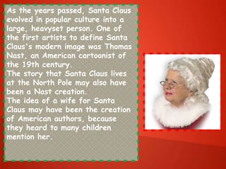 As the years passed, Santa Claus
evolved in popular culture into a
large, heavyset person. One of
the first artists to define Santa
Claus's modern image was Thomas
Nast, an American cartoonist of
the 19th century.
The story that Santa Claus lives
at the North Pole may also have
been a Nast creation.
The idea of a wife for Santa
Claus may have been the creation
of American authors, because
they heard to many children
mention her.
 