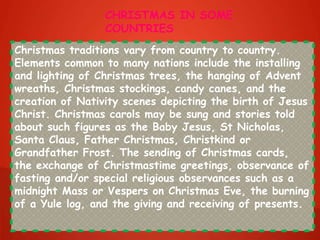 Christmas traditions vary from country to country.
Elements common to many nations include the installing
and lighting of Christmas trees, the hanging of Advent
wreaths, Christmas stockings, candy canes, and the
creation of Nativity scenes depicting the birth of Jesus
Christ. Christmas carols may be sung and stories told
about such figures as the Baby Jesus, St Nicholas,
Santa Claus, Father Christmas, Christkind or
Grandfather Frost. The sending of Christmas cards,
the exchange of Christmastime greetings, observance of
fasting and/or special religious observances such as a
midnight Mass or Vespers on Christmas Eve, the burning
of a Yule log, and the giving and receiving of presents.
CHRISTMAS IN SOME
COUNTRIES
 
