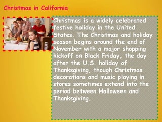 Christmas in California
Christmas is a widely celebrated
festive holiday in the United
States. The Christmas and holiday
season begins around the end of
November with a major shopping
kickoff on Black Friday, the day
after the U.S. holiday of
Thanksgiving, though Christmas
decorations and music playing in
stores sometimes extend into the
period between Halloween and
Thanksgiving.
 