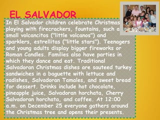 EL SALVADOR
In El Salvador children celebrate Christmas by
playing with firecrackers, fountains, such as the
small volcancitos ("little volcanos") and
sparklers, estrellitas ("little stars"). Teenagers
and young adults display bigger fireworks or
Roman Candles. Families also have parties in
which they dance and eat. Traditional
Salvadoran Christmas dishes are sauteed turkey
sandwiches in a baguette with lettuce and
radishes, Salvadoran Tamales, and sweet bread
for dessert. Drinks include hot chocolate,
pineapple juice, Salvadoran horchata, Cherry
Salvadoran horchata, and coffee. At 12:00
a.m. on December 25 everyone gathers around
the Christmas tree and opens their presents.
 