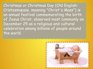 Christmas or Christmas Day (Old English:
Crīstesmæsse, meaning "Christ's Mass") is
an annual festival commemorating the birth
of Jesus Christ, observed most commonly on
December 25 as a religious and cultural
celebration among billions of people around
the world.
 