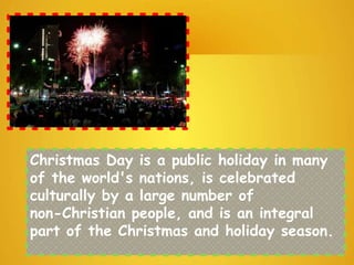 Christmas Day is a public holiday in many
of the world's nations, is celebrated
culturally by a large number of
non-Christian people, and is an integral
part of the Christmas and holiday season.
 