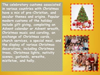The celebratory customs associated
in various countries with Christmas
have a mix of pre-Christian, and
secular themes and origins. Popular
modern customs of the holiday
include gift giving, completing an
Advent calendar or Advent wreath,
Christmas music and caroling, an
exchange of Christmas cards,
church services, a special meal, and
the display of various Christmas
decorations, including Christmas
trees, Christmas lights, nativity
scenes, garlands, wreaths,
mistletoe, and holly.
 