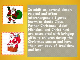 In addition, several closely
related and often
interchangeable figures,
known as Santa Claus,
Father Christmas, Saint
Nicholas, and Christ kind,
are associated with bringing
gifts to children during the
Christmas season and have
their own body of traditions
and lore.
 