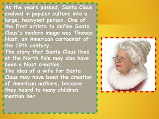 As the years passed, Santa Claus
evolved in popular culture into a
large, heavyset person. One of
the first artists to define Santa
Claus's modern image was Thomas
Nast, an American cartoonist of
the 19th century.
The story that Santa Claus lives
at the North Pole may also have
been a Nast creation.
The idea of a wife for Santa
Claus may have been the creation
of American authors, because
they heard to many children
mention her.
 