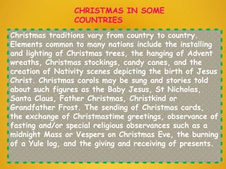 Christmas traditions vary from country to country.
Elements common to many nations include the installing
and lighting of Christmas trees, the hanging of Advent
wreaths, Christmas stockings, candy canes, and the
creation of Nativity scenes depicting the birth of Jesus
Christ. Christmas carols may be sung and stories told
about such figures as the Baby Jesus, St Nicholas,
Santa Claus, Father Christmas, Christkind or
Grandfather Frost. The sending of Christmas cards,
the exchange of Christmastime greetings, observance of
fasting and/or special religious observances such as a
midnight Mass or Vespers on Christmas Eve, the burning
of a Yule log, and the giving and receiving of presents.
CHRISTMAS IN SOME
COUNTRIES
 