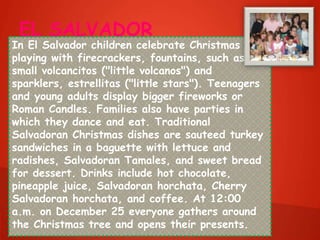 EL SALVADOR
In El Salvador children celebrate Christmas by
playing with firecrackers, fountains, such as the
small volcancitos ("little volcanos") and
sparklers, estrellitas ("little stars"). Teenagers
and young adults display bigger fireworks or
Roman Candles. Families also have parties in
which they dance and eat. Traditional
Salvadoran Christmas dishes are sauteed turkey
sandwiches in a baguette with lettuce and
radishes, Salvadoran Tamales, and sweet bread
for dessert. Drinks include hot chocolate,
pineapple juice, Salvadoran horchata, Cherry
Salvadoran horchata, and coffee. At 12:00
a.m. on December 25 everyone gathers around
the Christmas tree and opens their presents.
 