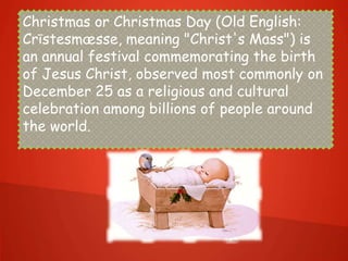 Christmas or Christmas Day (Old English:
Crīstesmæsse, meaning "Christ's Mass") is
an annual festival commemorating the birth
of Jesus Christ, observed most commonly on
December 25 as a religious and cultural
celebration among billions of people around
the world.
 