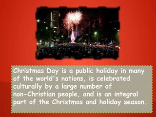 Christmas Day is a public holiday in many
of the world's nations, is celebrated
culturally by a large number of
non-Christian people, and is an integral
part of the Christmas and holiday season.
 