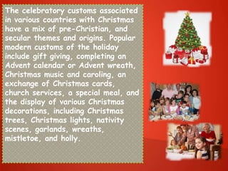 The celebratory customs associated
in various countries with Christmas
have a mix of pre-Christian, and
secular themes and origins. Popular
modern customs of the holiday
include gift giving, completing an
Advent calendar or Advent wreath,
Christmas music and caroling, an
exchange of Christmas cards,
church services, a special meal, and
the display of various Christmas
decorations, including Christmas
trees, Christmas lights, nativity
scenes, garlands, wreaths,
mistletoe, and holly.
 