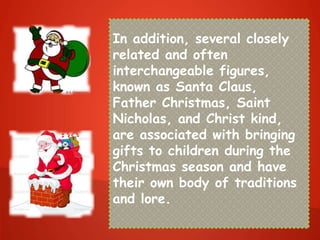 In addition, several closely
related and often
interchangeable figures,
known as Santa Claus,
Father Christmas, Saint
Nicholas, and Christ kind,
are associated with bringing
gifts to children during the
Christmas season and have
their own body of traditions
and lore.
 