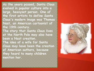 As the years passed, Santa Claus
evolved in popular culture into a
large, heavyset person. One of
the first artists to define Santa
Claus's modern image was Thomas
Nast, an American cartoonist of
the 19th century.
The story that Santa Claus lives
at the North Pole may also have
been a Nast creation.
The idea of a wife for Santa
Claus may have been the creation
of American authors, because
they heard to many children
mention her.
 