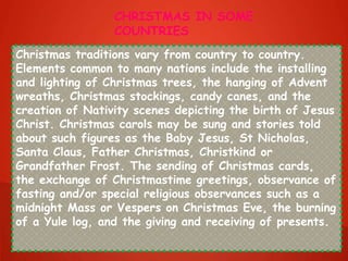 Christmas traditions vary from country to country.
Elements common to many nations include the installing
and lighting of Christmas trees, the hanging of Advent
wreaths, Christmas stockings, candy canes, and the
creation of Nativity scenes depicting the birth of Jesus
Christ. Christmas carols may be sung and stories told
about such figures as the Baby Jesus, St Nicholas,
Santa Claus, Father Christmas, Christkind or
Grandfather Frost. The sending of Christmas cards,
the exchange of Christmastime greetings, observance of
fasting and/or special religious observances such as a
midnight Mass or Vespers on Christmas Eve, the burning
of a Yule log, and the giving and receiving of presents.
CHRISTMAS IN SOME
COUNTRIES
 