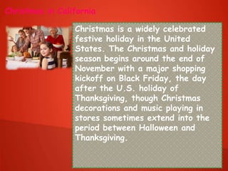 Christmas in California
Christmas is a widely celebrated
festive holiday in the United
States. The Christmas and holiday
season begins around the end of
November with a major shopping
kickoff on Black Friday, the day
after the U.S. holiday of
Thanksgiving, though Christmas
decorations and music playing in
stores sometimes extend into the
period between Halloween and
Thanksgiving.
 