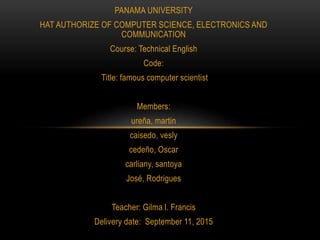 PANAMA UNIVERSITY
HAT AUTHORIZE OF COMPUTER SCIENCE, ELECTRONICS AND
COMMUNICATION
Course: Technical English
Code:
Title: famous computer scientist
Members:
ureña, martin
caisedo, vesly
cedeño, Oscar
carliany, santoya
José, Rodrigues
Teacher: Gilma l. Francis
Delivery date: September 11, 2015
 