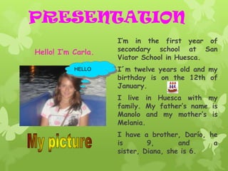 PRESENTATION
                    I’m in the first year of
Hello! I’m Carla.   secondary school at San
                    Viator School in Huesca.
           HELLO    I´m twelve years old and my
                    birthday is on the 12th of
                    January.
                    I live in Huesca with my
                    family. My father’s name is
                    Manolo and my mother’s is
                    Melania.
                    I have a brother, Darío, he
                    is       9,       and     a
                    sister, Diana, she is 6.
 