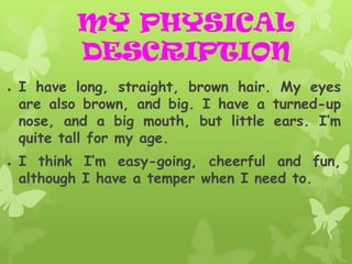 MY PHYSICAL
           DESCRIPTION
●   I have long, straight, brown hair. My eyes
    are also brown, and big. I have a turned-up
    nose, and a big mouth, but little ears. I’m
    quite tall for my age.
●   I think I’m easy-going, cheerful and fun,
    although I have a temper when I need to.
 