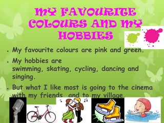 MY FAVOURITE
         COLOURS AND MY
             HOBBIES
●   My favourite colours are pink and green.
●   My hobbies are
    swimming, skating, cycling, dancing and
    singing.
●   But what I like most is going to the cinema
    with my friends, and to my village.
 