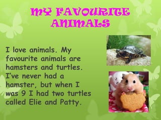 MY FAVOURITE
        ANIMALS

I love animals. My
favourite animals are
hamsters and turtles.
I’ve never had a
hamster, but when I
was 9 I had two turtles
called Elie and Patty.
 