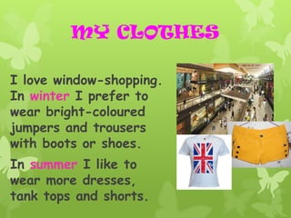 MY CLOTHES

I love window-shopping.
In winter I prefer to
wear bright-coloured
jumpers and trousers
with boots or shoes.
In summer I like to
wear more dresses,
tank tops and shorts.
 