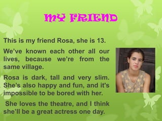 MY FRIEND

This is my friend Rosa, she is 13.
We’ve known each other all our
lives, because we’re from the
same village.
Rosa is dark, tall and very slim.
She’s also happy and fun, and it's
impossible to be bored with her.
She loves the theatre, and I think
she’ll be a great actress one day.
 