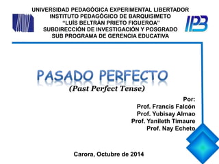 UNIVERSIDAD PEDAGÓGICA EXPERIMENTAL LIBERTADOR 
INSTITUTO PEDAGÓGICO DE BARQUISIMETO 
“LUÍS BELTRÁN PRIETO FIGUEROA” 
SUBDIRECCIÓN DE INVESTIGACIÓN Y POSGRADO 
SUB PROGRAMA DE GERENCIA EDUCATIVA 
Por: 
(Past Perfect Tense) 
Prof. Francis Falcón 
Prof. Yubisay Almao 
Prof. Yanileth Timaure 
Prof. Nay Echeto 
Carora, Octubre de 2014 
 