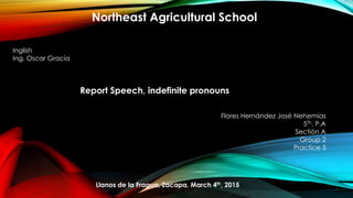 Northeast Agricultural School
Inglish
Ing. Oscar Gracia
Report Speech, indefinite pronouns
Flores Hernández José Nehemias
5Th. P.A
Sectión A
Group 2
Practice 5
Llanos de la Fragua, Zacapa, March 4th, 2015
 