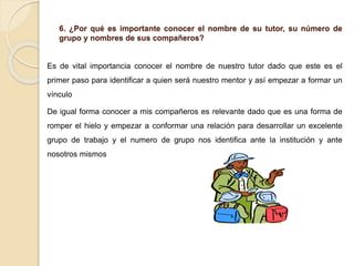 6. ¿Por qué es importante conocer el nombre de su tutor, su número de
grupo y nombres de sus compañeros?
Es de vital importancia conocer el nombre de nuestro tutor dado que este es el
primer paso para identificar a quien será nuestro mentor y así empezar a formar un
vínculo
De igual forma conocer a mis compañeros es relevante dado que es una forma de
romper el hielo y empezar a conformar una relación para desarrollar un excelente
grupo de trabajo y el numero de grupo nos identifica ante la institución y ante
nosotros mismos
 