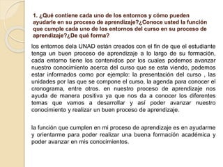 1. ¿Qué contiene cada uno de los entornos y cómo pueden
ayudarle en su proceso de aprendizaje?¿Conoce usted la función
que cumple cada uno de los entornos del curso en su proceso de
aprendizaje?¿De qué forma?
los entornos dela UNAD están creados con el fin de que el estudiante
tenga un buen proceso de aprendizaje a lo largo de su formación,
cada entorno tiene los contenidos por los cuales podemos avanzar
nuestro conocimiento acerca del curso que se esta viendo, podemos
estar informados como por ejemplo: la presentación del curso , las
unidades por las que se compone el curso, la agenda para conocer el
cronograma, entre otros. en nuestro proceso de aprendizaje nos
ayuda de manera positiva ya que nos da a conocer los diferentes
temas que vamos a desarrollar y así poder avanzar nuestro
conocimiento y realizar un buen proceso de aprendizaje.
la función que cumplen en mi proceso de aprendizaje es en ayudarme
y orientarme para poder realizar una buena formación académica y
poder avanzar en mis conocimientos.
 