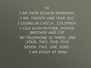 HI 
I AM JHON EDISON BARRRERA 
I AM TWENTY ONE YEAR OLD 
I LIVING IN CAJICA , COLOMBIA 
I LIVE WITH MOTHER ,FATHER 
BROTHER AND CAT 
MY TELEPHONE IS THREE, ONE 
,FOUR ,TWO, FIVE, FIVE 
SEVEN ,TWO, ONE ,NINE, 
I AM STUDY AT SENA 
 