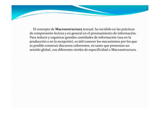 El concepto de Macroestructura textual, ha incidido en las prácticas
de comprensión lectora y en general en el procesamiento de información.
Para reducir y organizar grandes cantidades de información (sea en la
producción o en la recepción), es útil conocer los mecanismos por los que
es posible construir discursos coherentes, en tanto que presentan un
sentido global, con diferentes niveles de especificidad o Macroestructura.
 