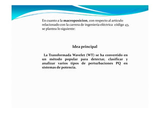 En cuanto a la macroposicion, con respecto al articulo
relacionado con la carrera de ingeniería eléctrica código 43,
se plantea lo siguiente:
Idea principal
La Transformada Wavelet (WT) se ha convertido enLa Transformada Wavelet (WT) se ha convertido en
un método popular para detectar, clasificar y
analizar varios tipos de perturbaciones PQ en
sistemas de potencia.
 