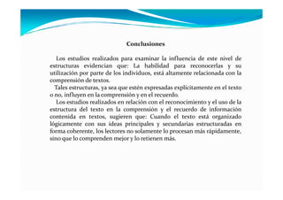 Conclusiones
Los estudios realizados para examinar la influencia de este nivel de
estructuras evidencian que: La habilidad para reconocerlas y su
utilización por parte de los individuos, está altamente relacionada con la
comprensión de textos.
Tales estructuras, ya sea que estén expresadas explícitamente en el texto
o no, influyen en la comprensión y en el recuerdo.
Los estudios realizados en relación con el reconocimiento y el uso de laLos estudios realizados en relación con el reconocimiento y el uso de la
estructura del texto en la comprensión y el recuerdo de información
contenida en textos, sugieren que: Cuando el texto está organizado
lógicamente con sus ideas principales y secundarias estructuradas en
forma coherente, los lectores no solamente lo procesan más rápidamente,
sino que lo comprenden mejor y lo retienen más.
 