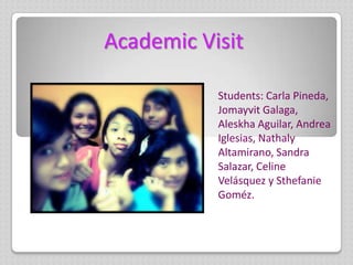 Academic Visit

           Students: Carla Pineda,
           Jomayvit Galaga,
           Aleskha Aguilar, Andrea
           Iglesias, Nathaly
           Altamirano, Sandra
           Salazar, Celine
           Velásquez y Sthefanie
           Goméz.
 