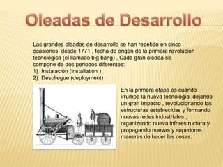 Las grandes oleadas de desarrollo se han repetido en cinco 
ocasiones desde 1771 , fecha de origen de la primera revolución 
tecnológica (el llamado big bang) . Cada gran oleada se 
compone de dos periodos diferentes: 
1) Instalación (installation ) 
2) Despliegue (deployment) 
En la primera etapa es cuando 
irrumpe la nueva tecnología dejando 
un gran impacto , revolucionando las 
estructuras establecidas y formando 
nuevas redes industriales , 
organizando nueva infraestructura y 
propagando nuevas y superiores 
maneras de hacer las cosas. 
 