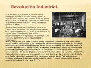 se entiende como el proceso de transformación 
económico, social y tecnológico que se inició en la 
segunda mitad del siglo XVIII en Gran Bretaña y que se 
extendió unas décadas después hasta una buena parte 
de Europa occidental y Estados Unidos, finalizando 
hacia 1820 o 1840. 
Durante este periodo se vivió el mayor conjunto de 
transformaciones económicas, tecnológicas y sociales 
de la historia de la humanidad desde el neolítico, que vio 
el paso desde una economía rural basada 
fundamentalmente en la agricultura y el comercio a una 
economía de carácter urbano, industrializada y 
mecanizada. 
A partir de este momento se inició una transición que acabaría con siglos de una mano de obra 
basada en el trabajo manual y el uso de la tracción animal siendo estos sustituidos por maquinaria 
para la fabricación industrial y el transporte de mercancías y pasajeros. Esta transición se inició a 
finales del siglo XVIII en la industria textil y la extracción y utilización de carbón. La expansión del 
comercio fue posible gracias al desarrollo de las comunicaciones con la construcción de vías 
férreas, canales o carreteras. El paso de una economía fundamentalmente agrícola a una economía 
industrial influyó sobremanera en la población, que experimentó un rápido crecimiento sobre todo 
en el ámbito urbano. La introducción de la máquina de vapor de James Watt en las distintas 
industrias fue el paso definitivo en el éxito de esta revolución, pues su uso significó un aumento 
espectacular de la capacidad de producción. 
 
