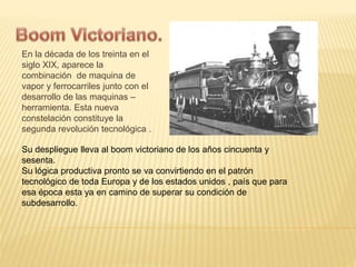En la década de los treinta en el 
siglo XIX, aparece la 
combinación de maquina de 
vapor y ferrocarriles junto con el 
desarrollo de las maquinas – 
herramienta. Esta nueva 
constelación constituye la 
segunda revolución tecnológica . 
Su despliegue lleva al boom victoriano de los años cincuenta y 
sesenta. 
Su lógica productiva pronto se va convirtiendo en el patrón 
tecnológico de toda Europa y de los estados unidos , país que para 
esa época esta ya en camino de superar su condición de 
subdesarrollo. 
 