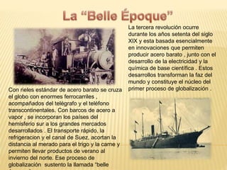 La tercera revolución ocurre 
durante los años setenta del siglo 
XIX y esta basada esencialmente 
en innovaciones que permiten 
producir acero barato , junto con el 
desarrollo de la electricidad y la 
química de base científica . Estos 
desarrollos transforman la faz del 
mundo y constituye el núcleo del 
Con rieles estándar de acero barato se cruza primer proceso de globalización . 
el globo con enormes ferrocarriles , 
acompañados del telégrafo y el teléfono 
transcontinentales. Con barcos de acero a 
vapor , se incorporan los países del 
hemisferio sur a los grandes mercados 
desarrollados . El transporte rápido, la 
refrigeracion y el canal de Suez, acortan la 
distancia al merado para el trigo y la carne y 
permiten llevar productos de verano al 
invierno del norte. Ese proceso de 
globalización sustento la llamada “belle 
époque “. 
 