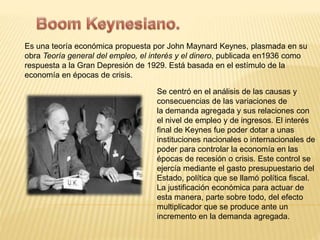 Es una teoría económica propuesta por John Maynard Keynes, plasmada en su 
obra Teoría general del empleo, el interés y el dinero, publicada en1936 como 
respuesta a la Gran Depresión de 1929. Está basada en el estímulo de la 
economía en épocas de crisis. 
Se centró en el análisis de las causas y 
consecuencias de las variaciones de 
la demanda agregada y sus relaciones con 
el nivel de empleo y de ingresos. El interés 
final de Keynes fue poder dotar a unas 
instituciones nacionales o internacionales de 
poder para controlar la economía en las 
épocas de recesión o crisis. Este control se 
ejercía mediante el gasto presupuestario del 
Estado, política que se llamó política fiscal. 
La justificación económica para actuar de 
esta manera, parte sobre todo, del efecto 
multiplicador que se produce ante un 
incremento en la demanda agregada. 
 