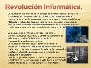 La revolución informática es un periodo de avances tecnológicos, que 
abarca desde mediados del siglo La revolución informática es un 
periodo de avances tecnológicos, que abarca desde mediados del siglo 
XX hasta la actualidad (aunque todavía no se reconoce oficialmente, 
pero se habla de ella).La revolución informática está ahora en el punto 
donde estaba la revolución industrial en la década de 1820. 
Se deduce que la máquina de vapor fue para la 
primera revolución industrial, lo que la computadora ha 
sido para la revolución informática, es decir 
el detonante y símbolo del periodo. 
La revolución informática, así como la revolución 
industrial, ha cambiado todos los aspectos de la vida 
diaria, hoy no se puede imaginar la vida sin tecnología.La 
revolución informática empezó con la invención de 
el televisor y el teléfono. 
Uno de los grandes impactos causados por la revolución 
tecnológica es que revoluciono la vida diaria y el mercado 
laboral, haciendo las cosas sumamente más fáciles. 
